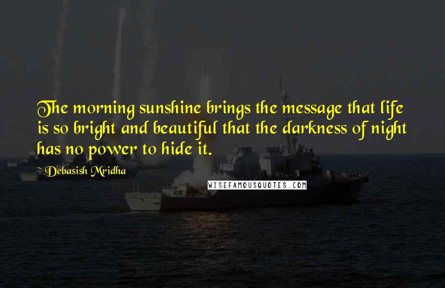 Debasish Mridha Quotes: The morning sunshine brings the message that life is so bright and beautiful that the darkness of night has no power to hide it.