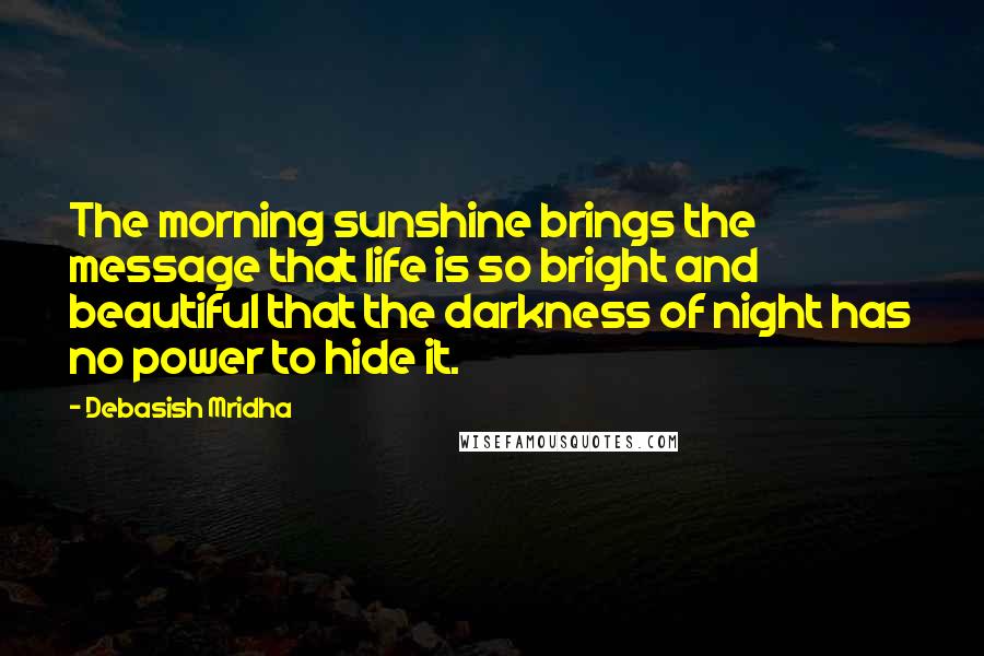 Debasish Mridha Quotes: The morning sunshine brings the message that life is so bright and beautiful that the darkness of night has no power to hide it.