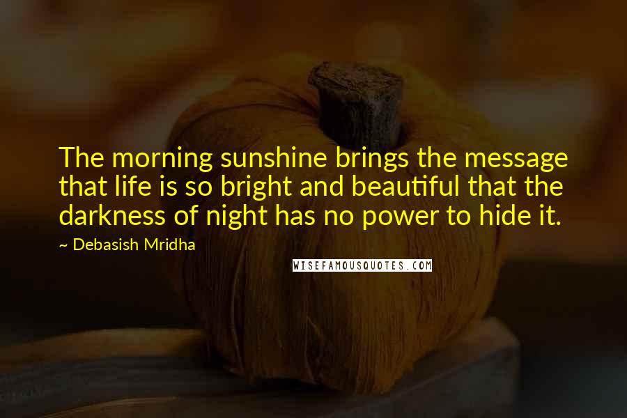 Debasish Mridha Quotes: The morning sunshine brings the message that life is so bright and beautiful that the darkness of night has no power to hide it.