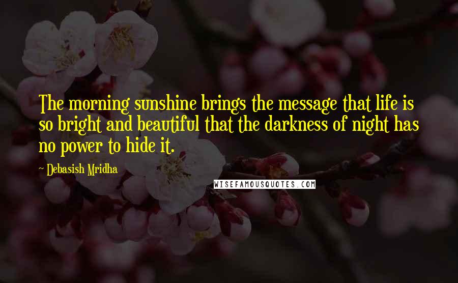 Debasish Mridha Quotes: The morning sunshine brings the message that life is so bright and beautiful that the darkness of night has no power to hide it.