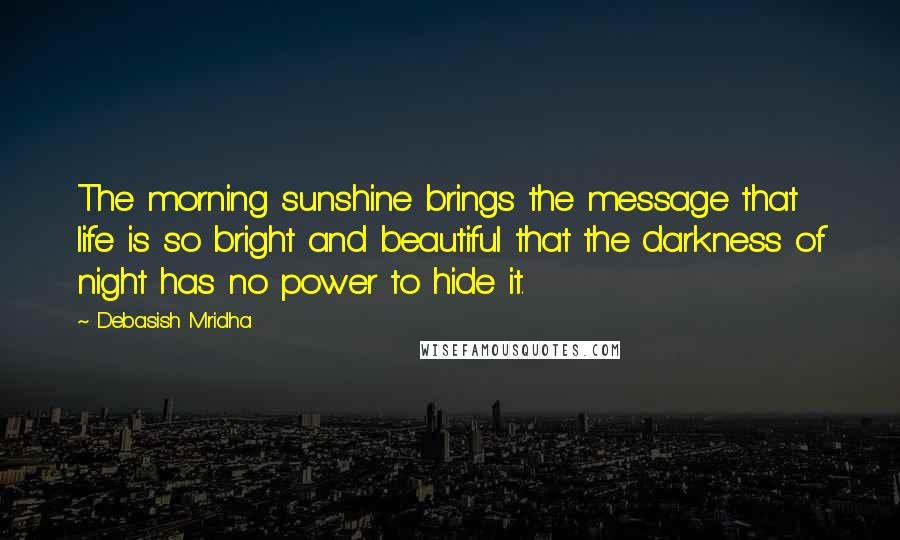Debasish Mridha Quotes: The morning sunshine brings the message that life is so bright and beautiful that the darkness of night has no power to hide it.