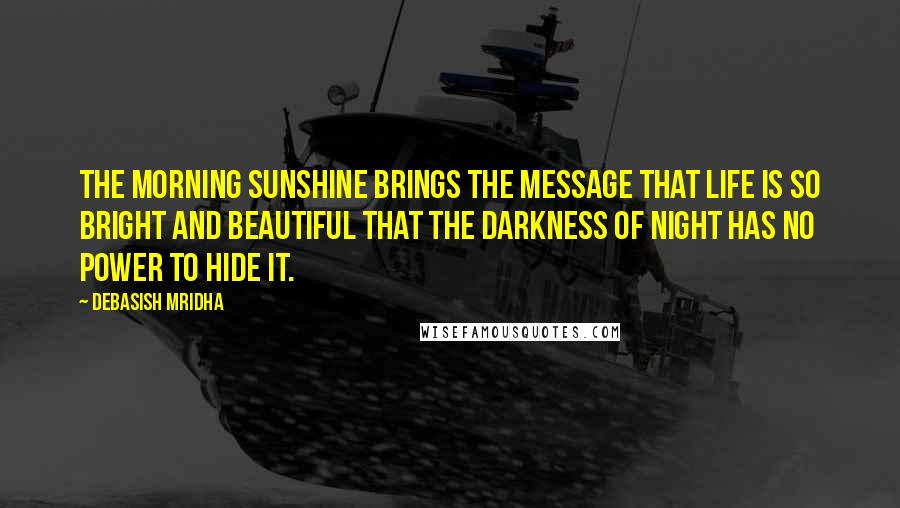 Debasish Mridha Quotes: The morning sunshine brings the message that life is so bright and beautiful that the darkness of night has no power to hide it.