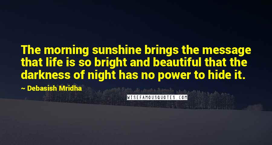 Debasish Mridha Quotes: The morning sunshine brings the message that life is so bright and beautiful that the darkness of night has no power to hide it.