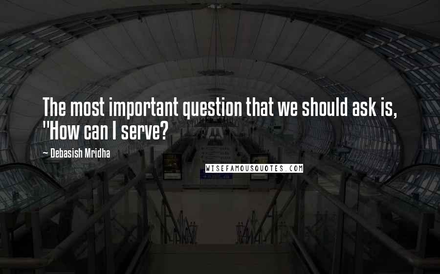 Debasish Mridha Quotes: The most important question that we should ask is, "How can I serve?