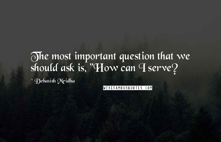 Debasish Mridha Quotes: The most important question that we should ask is, "How can I serve?