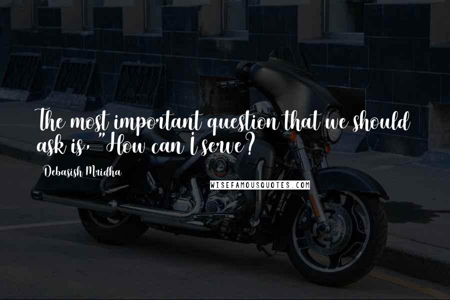 Debasish Mridha Quotes: The most important question that we should ask is, "How can I serve?