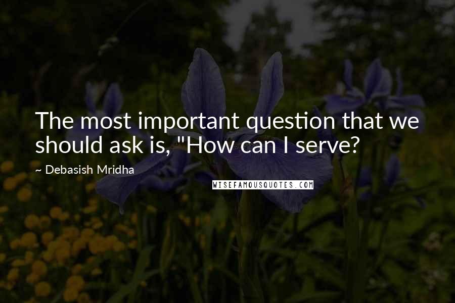 Debasish Mridha Quotes: The most important question that we should ask is, "How can I serve?