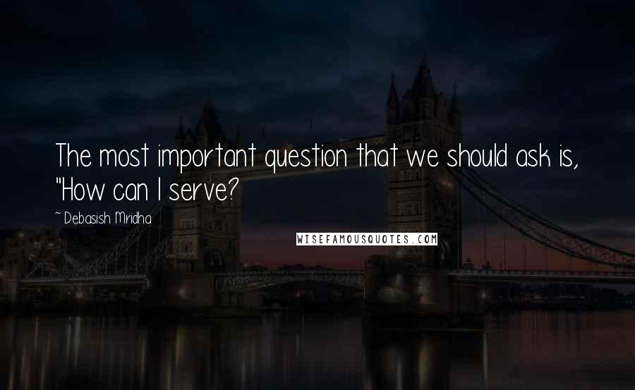 Debasish Mridha Quotes: The most important question that we should ask is, "How can I serve?
