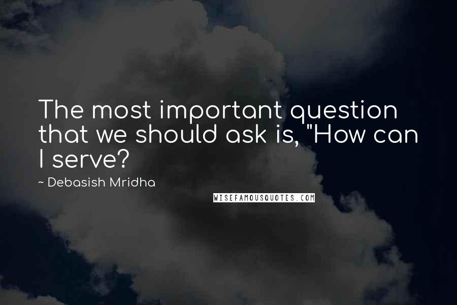 Debasish Mridha Quotes: The most important question that we should ask is, "How can I serve?