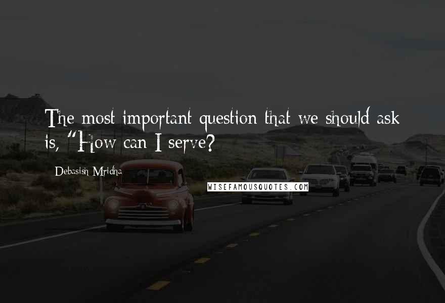 Debasish Mridha Quotes: The most important question that we should ask is, "How can I serve?