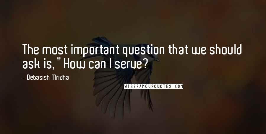 Debasish Mridha Quotes: The most important question that we should ask is, "How can I serve?