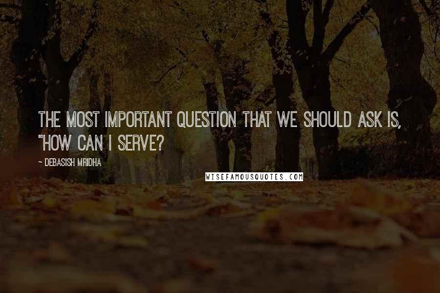 Debasish Mridha Quotes: The most important question that we should ask is, "How can I serve?