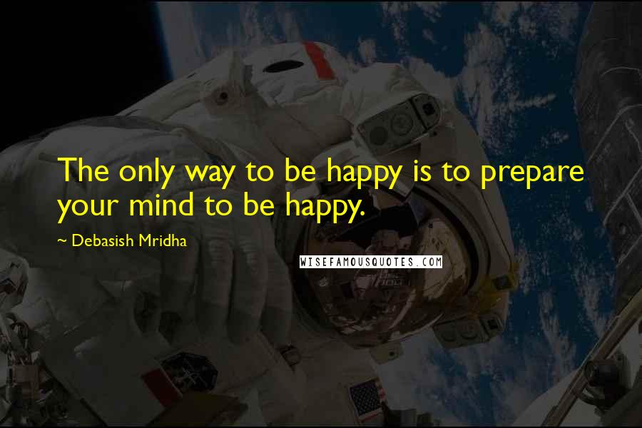 Debasish Mridha Quotes: The only way to be happy is to prepare your mind to be happy.