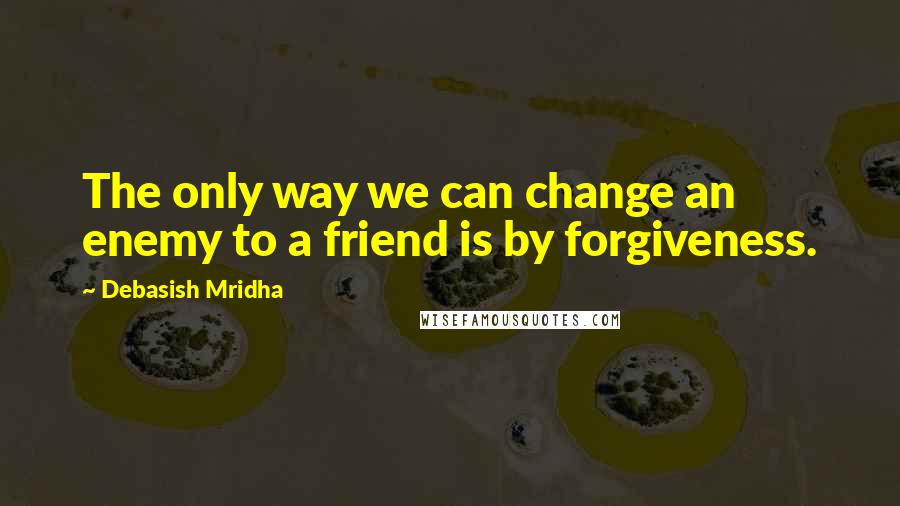 Debasish Mridha Quotes: The only way we can change an enemy to a friend is by forgiveness.