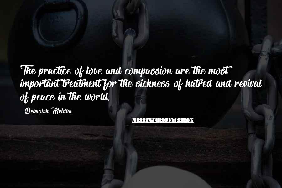Debasish Mridha Quotes: The practice of love and compassion are the most important treatment for the sickness of hatred and revival of peace in the world.
