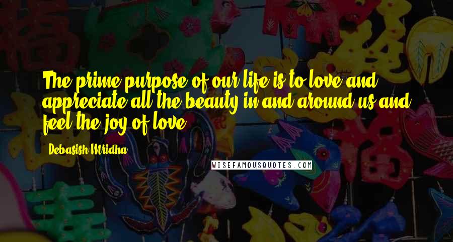 Debasish Mridha Quotes: The prime purpose of our life is to love and appreciate all the beauty in and around us and feel the joy of love.