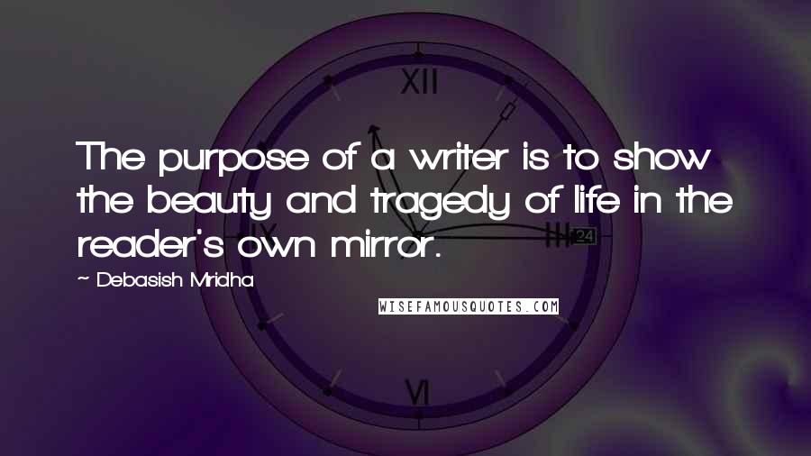 Debasish Mridha Quotes: The purpose of a writer is to show the beauty and tragedy of life in the reader's own mirror.