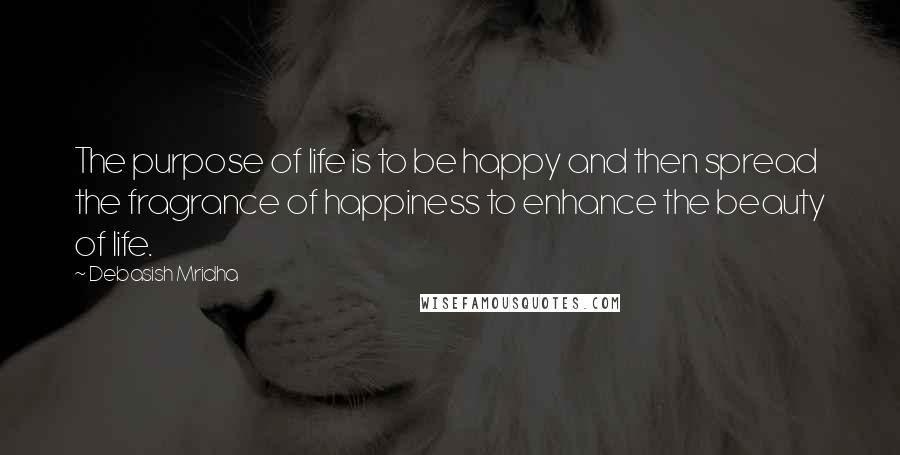 Debasish Mridha Quotes: The purpose of life is to be happy and then spread the fragrance of happiness to enhance the beauty of life.