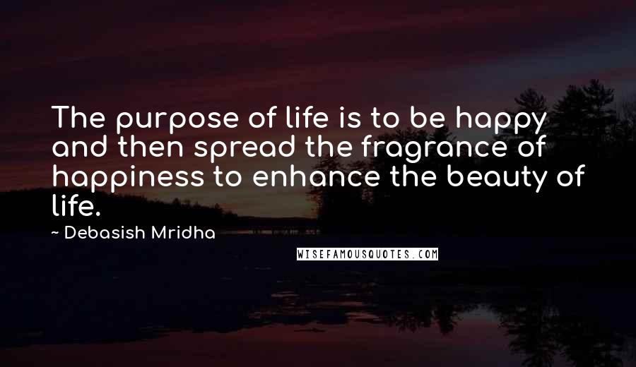 Debasish Mridha Quotes: The purpose of life is to be happy and then spread the fragrance of happiness to enhance the beauty of life.