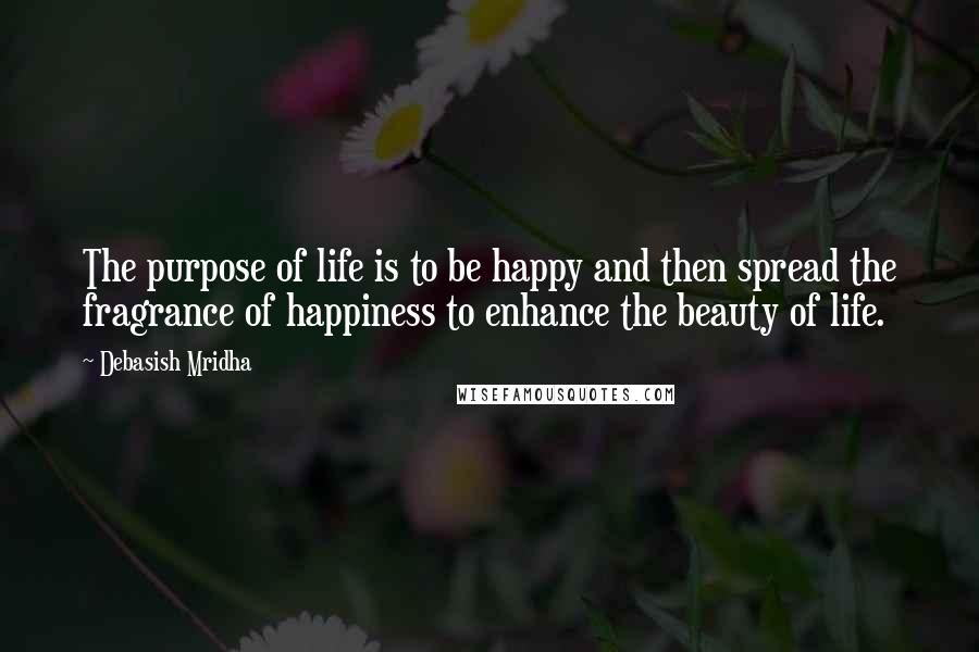 Debasish Mridha Quotes: The purpose of life is to be happy and then spread the fragrance of happiness to enhance the beauty of life.