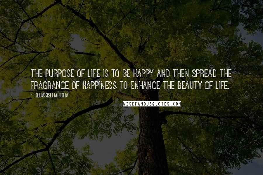 Debasish Mridha Quotes: The purpose of life is to be happy and then spread the fragrance of happiness to enhance the beauty of life.