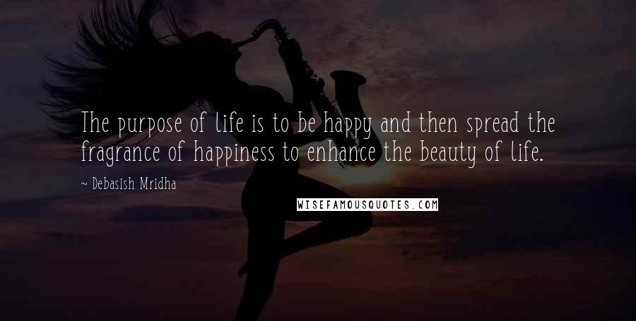 Debasish Mridha Quotes: The purpose of life is to be happy and then spread the fragrance of happiness to enhance the beauty of life.