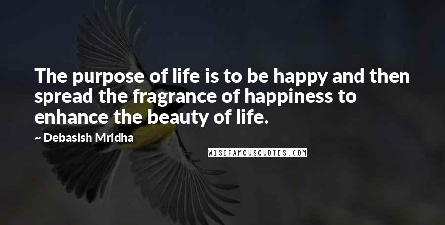 Debasish Mridha Quotes: The purpose of life is to be happy and then spread the fragrance of happiness to enhance the beauty of life.