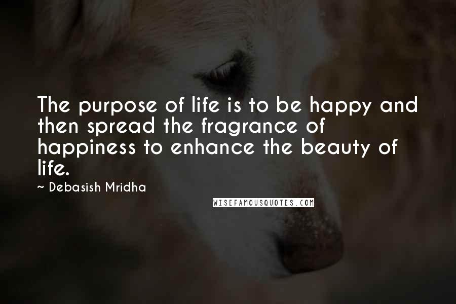 Debasish Mridha Quotes: The purpose of life is to be happy and then spread the fragrance of happiness to enhance the beauty of life.