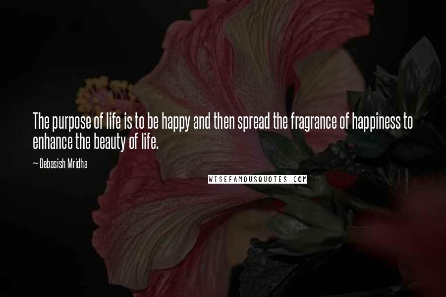 Debasish Mridha Quotes: The purpose of life is to be happy and then spread the fragrance of happiness to enhance the beauty of life.