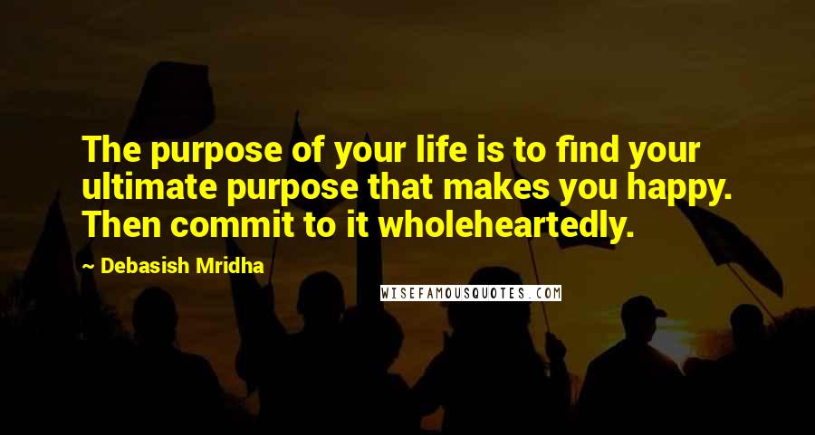 Debasish Mridha Quotes: The purpose of your life is to find your ultimate purpose that makes you happy. Then commit to it wholeheartedly.