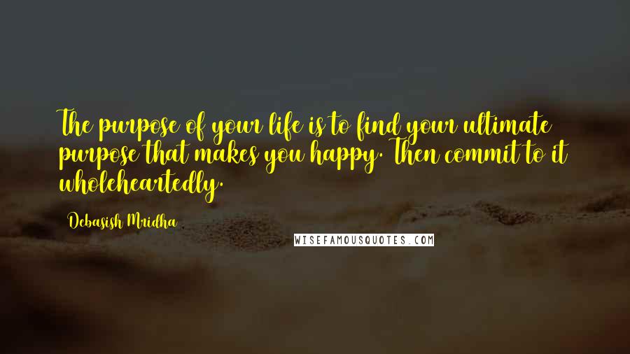 Debasish Mridha Quotes: The purpose of your life is to find your ultimate purpose that makes you happy. Then commit to it wholeheartedly.