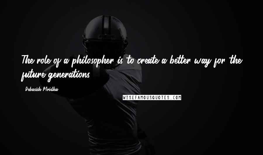 Debasish Mridha Quotes: The role of a philosopher is to create a better way for the future generations.