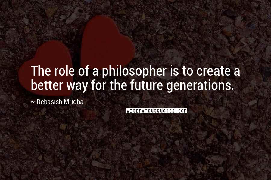 Debasish Mridha Quotes: The role of a philosopher is to create a better way for the future generations.