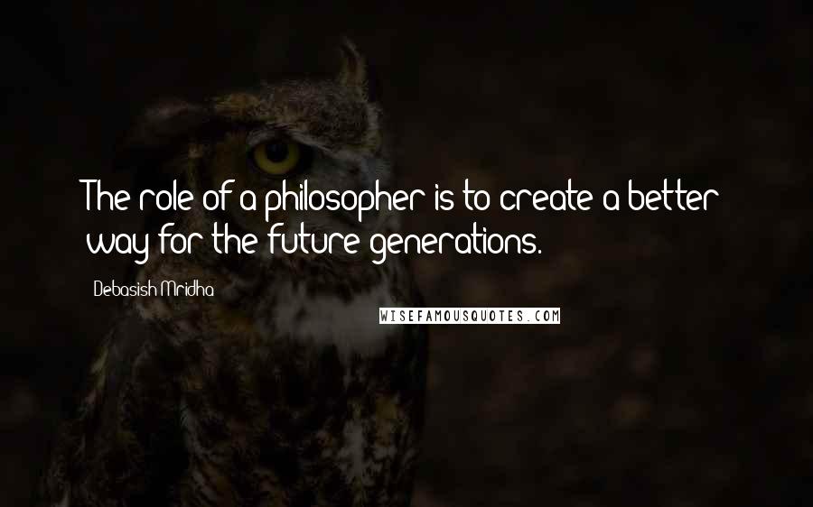 Debasish Mridha Quotes: The role of a philosopher is to create a better way for the future generations.