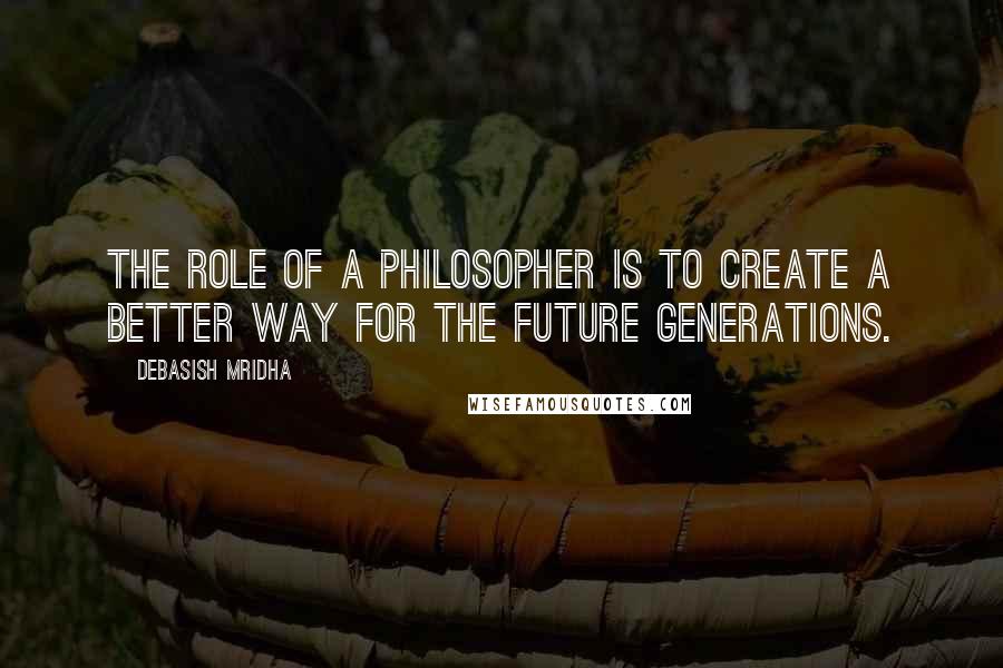 Debasish Mridha Quotes: The role of a philosopher is to create a better way for the future generations.