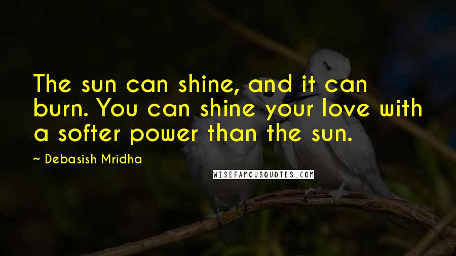 Debasish Mridha Quotes: The sun can shine, and it can burn. You can shine your love with a softer power than the sun.