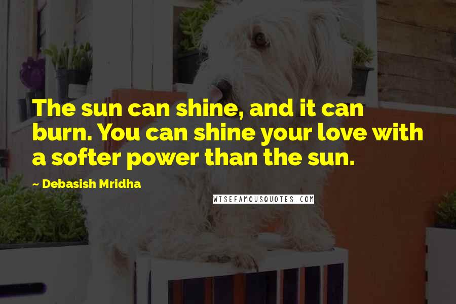 Debasish Mridha Quotes: The sun can shine, and it can burn. You can shine your love with a softer power than the sun.