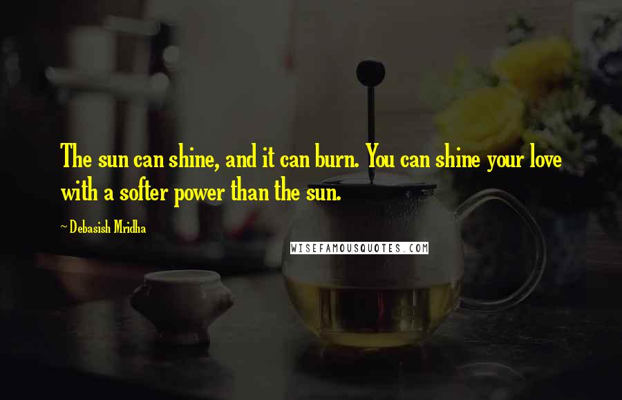 Debasish Mridha Quotes: The sun can shine, and it can burn. You can shine your love with a softer power than the sun.