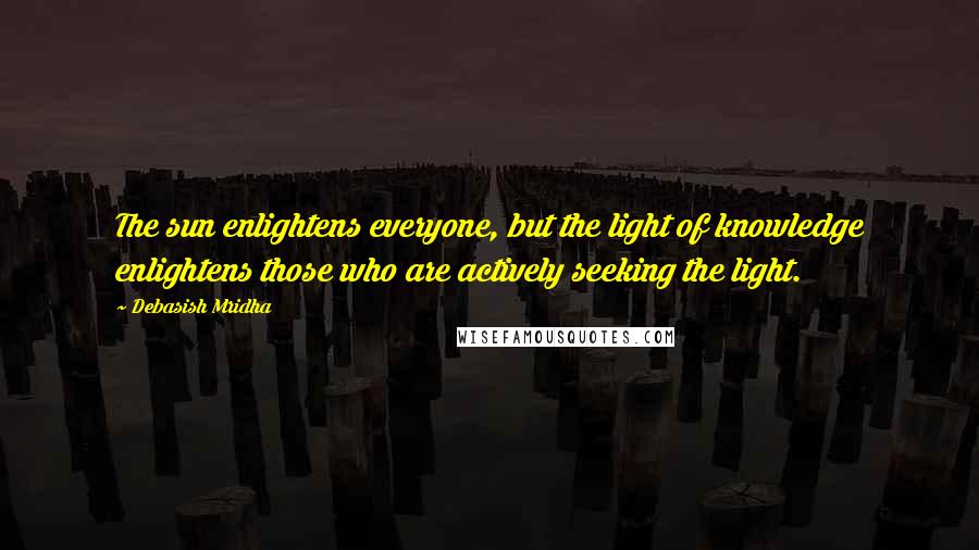 Debasish Mridha Quotes: The sun enlightens everyone, but the light of knowledge enlightens those who are actively seeking the light.