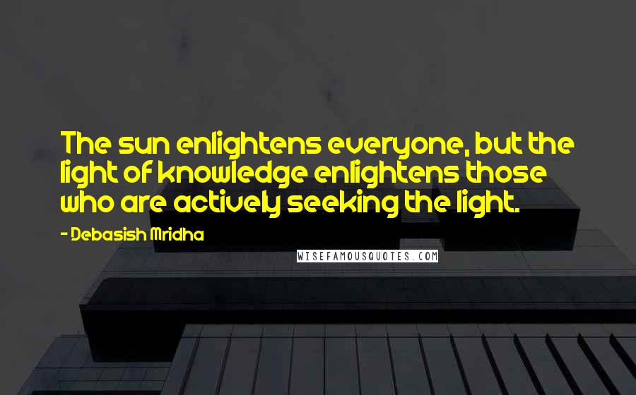 Debasish Mridha Quotes: The sun enlightens everyone, but the light of knowledge enlightens those who are actively seeking the light.