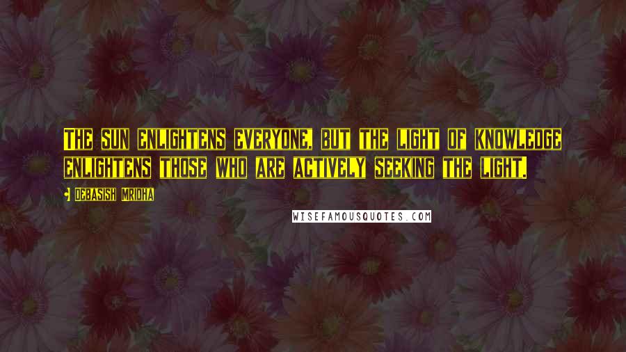 Debasish Mridha Quotes: The sun enlightens everyone, but the light of knowledge enlightens those who are actively seeking the light.