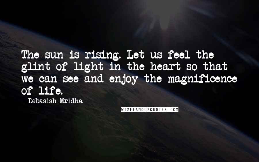 Debasish Mridha Quotes: The sun is rising. Let us feel the glint of light in the heart so that we can see and enjoy the magnificence of life.