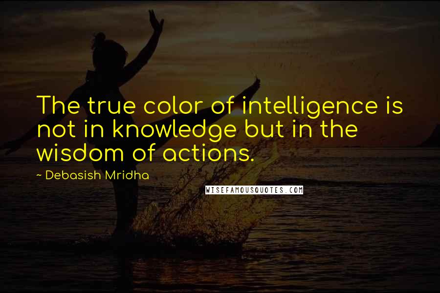 Debasish Mridha Quotes: The true color of intelligence is not in knowledge but in the wisdom of actions.