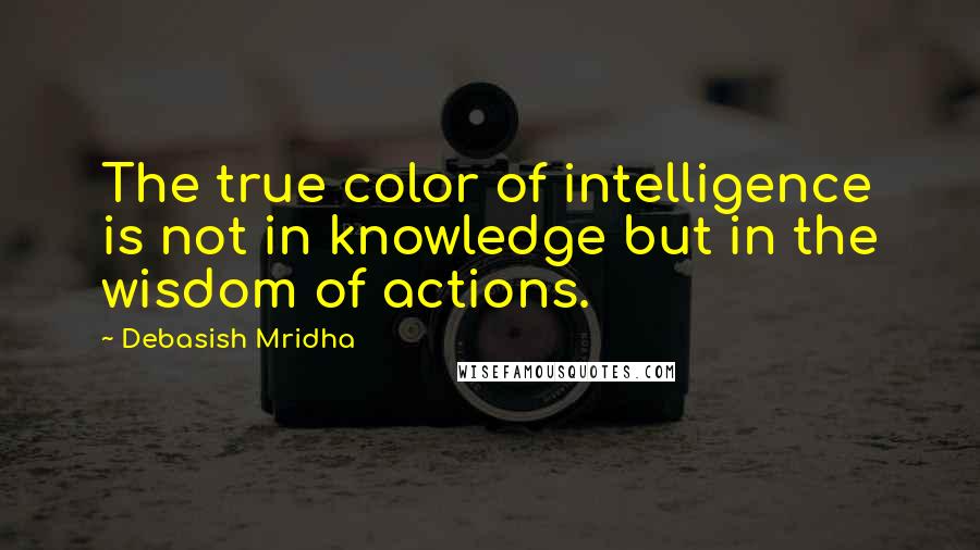 Debasish Mridha Quotes: The true color of intelligence is not in knowledge but in the wisdom of actions.