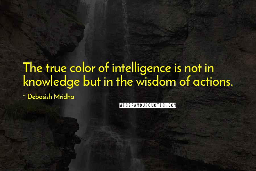 Debasish Mridha Quotes: The true color of intelligence is not in knowledge but in the wisdom of actions.