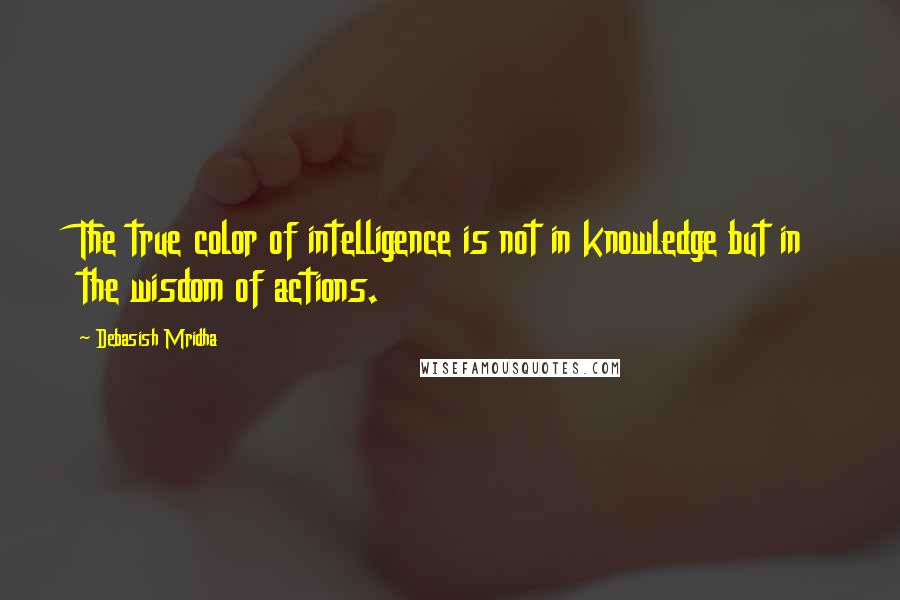 Debasish Mridha Quotes: The true color of intelligence is not in knowledge but in the wisdom of actions.
