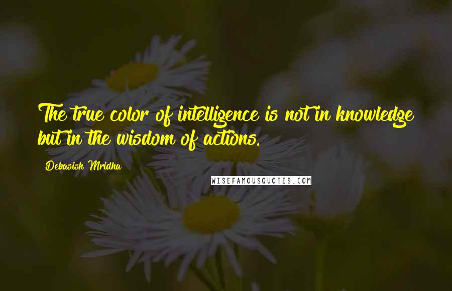 Debasish Mridha Quotes: The true color of intelligence is not in knowledge but in the wisdom of actions.