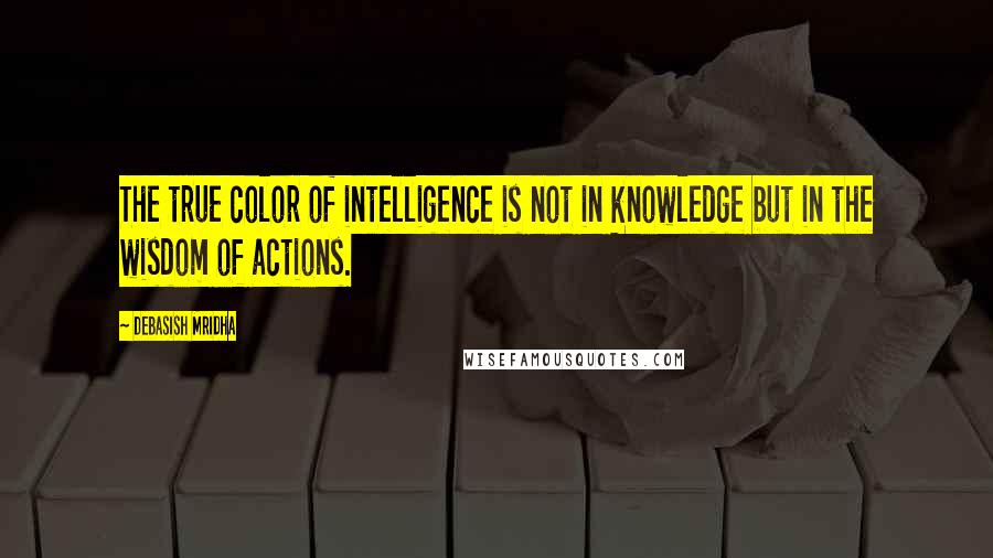 Debasish Mridha Quotes: The true color of intelligence is not in knowledge but in the wisdom of actions.