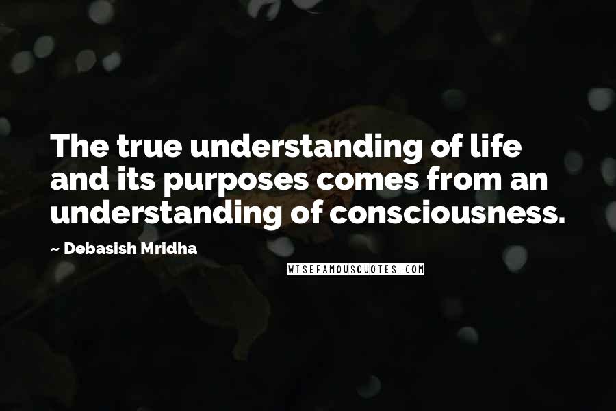 Debasish Mridha Quotes: The true understanding of life and its purposes comes from an understanding of consciousness.