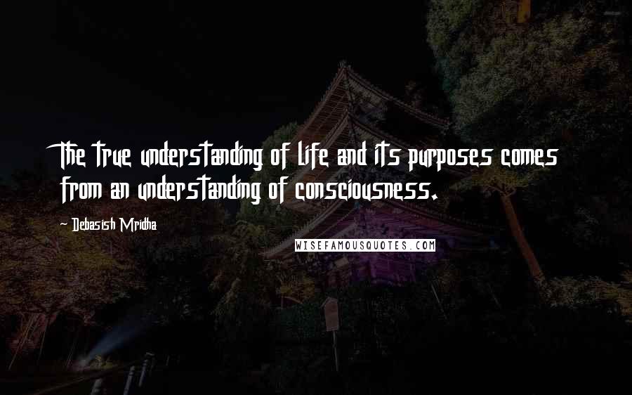 Debasish Mridha Quotes: The true understanding of life and its purposes comes from an understanding of consciousness.